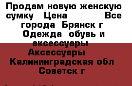 Продам новую женскую сумку › Цена ­ 1 900 - Все города, Брянск г. Одежда, обувь и аксессуары » Аксессуары   . Калининградская обл.,Советск г.